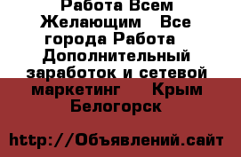 Работа Всем Желающим - Все города Работа » Дополнительный заработок и сетевой маркетинг   . Крым,Белогорск